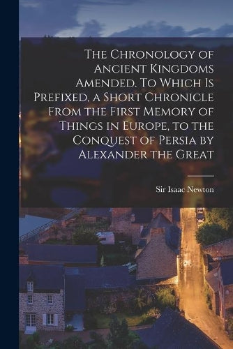 The Chronology of Ancient Kingdoms Amended. To Which is Prefixed, a Short Chronicle From the First Memory of Things in Europe, to the Conquest of Persia by Alexander the Great