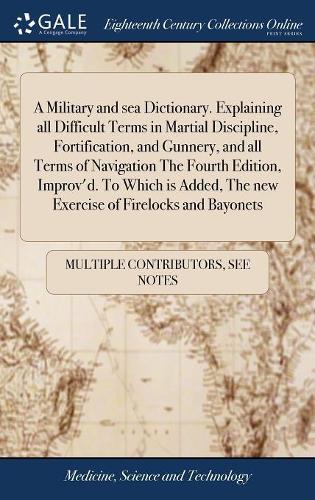 A Military and sea Dictionary. Explaining all Difficult Terms in Martial Discipline, Fortification, and Gunnery, and all Terms of Navigation The Fourth Edition, Improv'd. To Which is Added, The new Ex