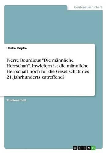 Pierre Bourdieus "Die männliche Herrschaft". Inwiefern ist die männliche Herrschaft noch für die Gesellschaft des 21. Jahrhunderts zutreffend?
