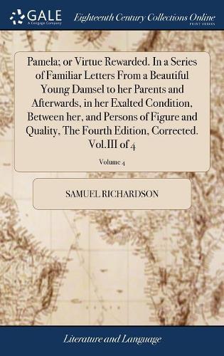 Pamela; or Virtue Rewarded. In a Series of Familiar Letters From a Beautiful Young Damsel to her Parents and Afterwards, in her Exalted Condition, Between her, and Persons of Figure and Quality, The F