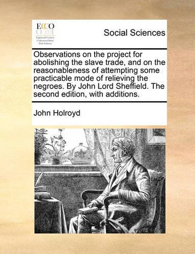 Observations on the project for abolishing the slave trade, and on the reasonableness of attempting some practicable mode of relieving the negroes. By John Lord Sheffield. The second edition, with add