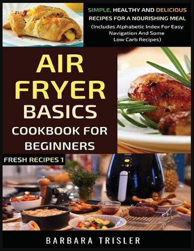 Air Fryer Cookbook Basics For Beginners: Simple, Healthy And Delicious Recipes For A Nourishing Meal (Includes Alphabetic Index For Easy Navigation And Some Low Carb Recipes): 1 (Fresh Recipes