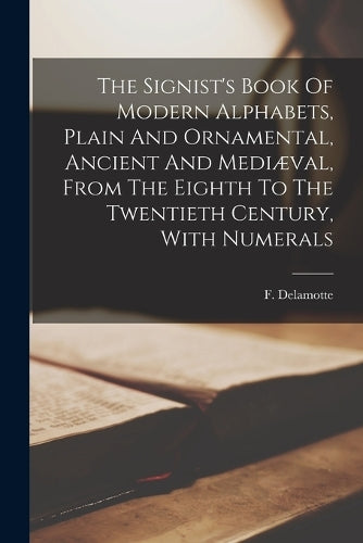 The Signist's Book Of Modern Alphabets, Plain And Ornamental, Ancient And Mediæval, From The Eighth To The Twentieth Century, With Numerals