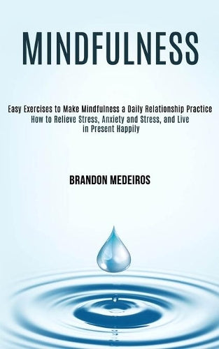 Mindfulness: How to Relieve Stress, Anxiety and Stress, and Live in Present Happily (Easy Exercises to Make Mindfulness a Daily Relationship Practice