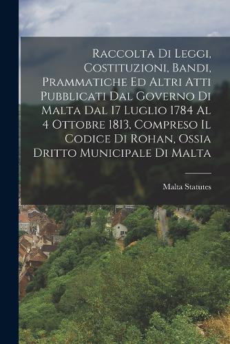 Raccolta Di Leggi, Costituzioni, Bandi, Prammatiche Ed Altri Atti Pubblicati Dal Governo Di Malta Dal 17 Luglio 1784 Al 4 Ottobre 1813, Compreso Il Codice Di Rohan, Ossia Dritto Municipale Di Malta
