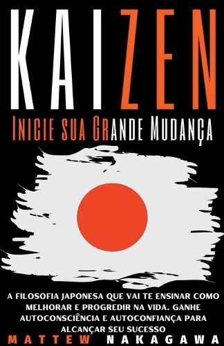 Kaizen - Inicie sua Grande Mudança - A Filosofia Japonesa que vai te Ensinar como Melhorar e Progredir na Vida. Ganhe Autoconsciência e Autoconfiança para Alcançar seu Sucesso