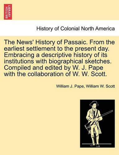The News' History of Passaic. from the Earliest Settlement to the Present Day. Embracing a Descriptive History of Its Institutions with Biographical Sketches. Compiled and Edited by W. J. Pape with th