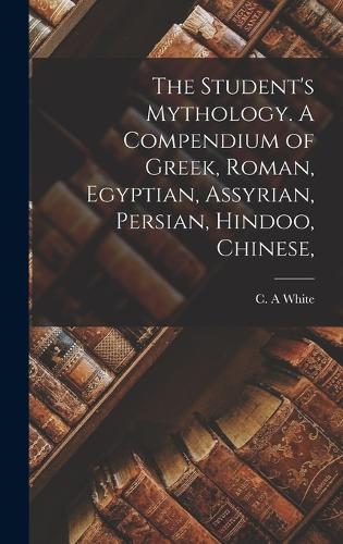 The Student's Mythology. A Compendium of Greek, Roman, Egyptian, Assyrian, Persian, Hindoo, Chinese