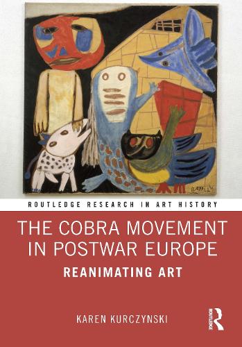 The Cobra Movement in Postwar Europe: Reanimating Art (Routledge Research in Art History