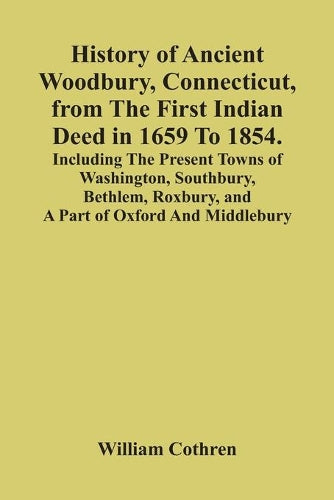 History Of Ancient Woodbury, Connecticut, From The First Indian Deed In 1659 To 1854. Including The Present Towns Of Washington, Southbury, Bethlem, Roxbury, And A Part Of Oxford And Middlebury