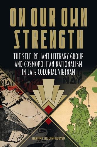 On Our Own Strength: The Self-Reliant Literary Group and Cosmopolitan Nationalism in Late Colonial Vietnam (Studies of the Weatherhead East Asian Institute, Columbia University