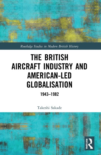 The British Aircraft Industry and American-led Globalisation: 1943-1982 (Routledge Studies in Modern British History