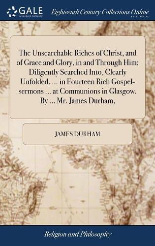 The Unsearchable Riches of Christ, and of Grace and Glory, in and Through Him; Diligently Searched Into, Clearly Unfolded, ... in Fourteen Rich ... in Glasgow. By ... Mr. James Durham