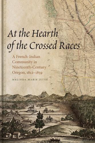 At the Hearth of the Crossed Races: A French-Indian Community in Nineteenth-Century Oregon, 1812-1859 (First Peoples: New Directions in Indigenous Studies