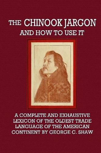 The Chinook Jargon and How to Use It - A Complete and Exhaustive Lexicon of the Oldest Trade Language of the American Continent