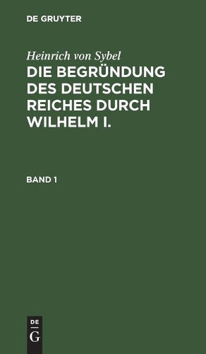 Heinrich von Sybel: Die Begründung des Deutschen Reiches durch Wilhelm I.. Band 1 (German Edition