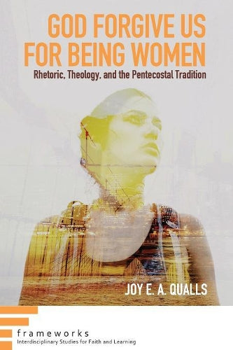 God Forgive Us for Being Women: Rhetoric, Theology, and the Pentecostal Tradition (Frameworks: Interdisciplinary Studies for Faith and Learning