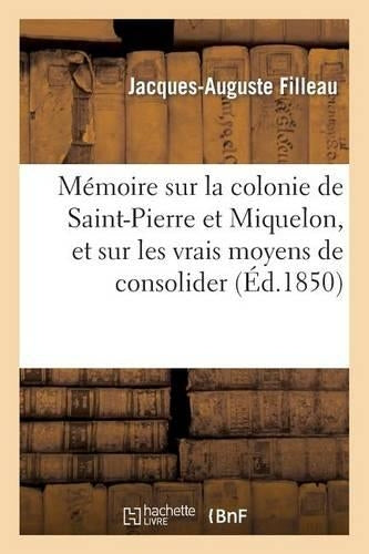 Mémoire Sur La Colonie de Saint-Pierre Et Miquelon, Et Sur Les Vrais Moyens de Consolider