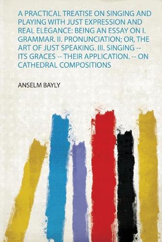 A Practical Treatise on Singing and Playing With Just Expression and Real Elegance: Being an Essay on I. Grammar. Ii. Pronunciation; Or, the Art of Just Speaking. Iii. Singing -- Its Graces -- Their Application. -- on Cathedral Compositions