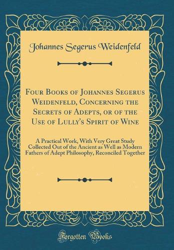 Four Books of Johannes Segerus Weidenfeld, Concerning the Secrets of Adepts, or of the Use of Lully's Spirit of Wine
