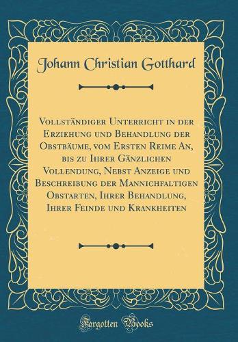 Vollständiger Unterricht in Der Erziehung Und Behandlung Der Obstbäume, Vom Ersten Reime An, Bis Zu Ihrer Gänzlichen Vollendung, Nebst Anzeige Und Beschreibung Der Mannichfaltigen Obstarten, Ihrer Behandlung, Ihrer Feinde Und Krankheiten