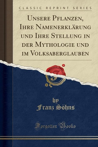 Unsere Pflanzen, Ihre Namenerklärung Und Ihre Stellung in Der Mythologie Und Im Volksaberglauben (Classic Reprint)