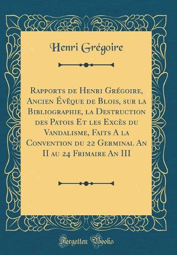 Rapports de Henri Grégoire, Ancien Évèque de Blois, Sur La Bibliographie, La Destruction Des Patois Et Les Excès Du Vandalisme, Faits a la Convention Du 22 Germinal an II Au 24 Frimaire an III (Classic Reprint)