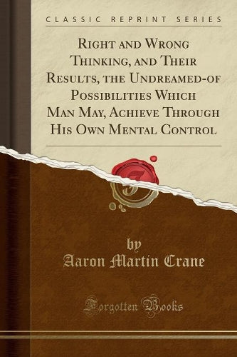 Right and Wrong Thinking, and Their Results, the Undreamed-Of Possibilities Which Man May, Achieve Through His Own Mental Control (Classic Reprint)