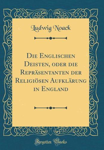 Die Englischen Deisten, Oder Die Repräsentanten Der Religiösen Aufklärung in England (Classic Reprint)