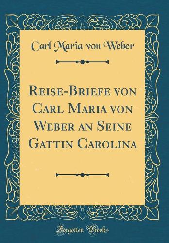 Reise-Briefe Von Carl Maria Von Weber an Seine Gattin Carolina (Classic Reprint)