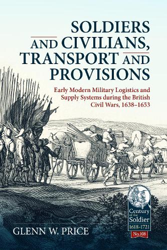 Soldiers and Civilians, Transport and Provisions: Early Modern Military Logistics and Supply Systems During the British Civil Wars, 1638-1653: 108 (Century of the Soldier