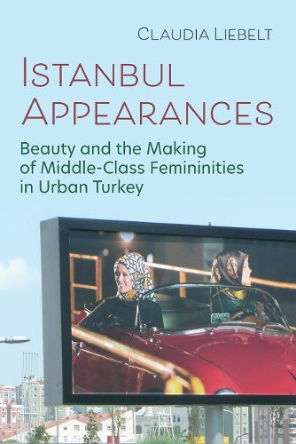 Istanbul Appearances: Beauty and the Making of Middle-Class Femininities in Urban Turkey (Gender, Culture, and Politics in the Middle East