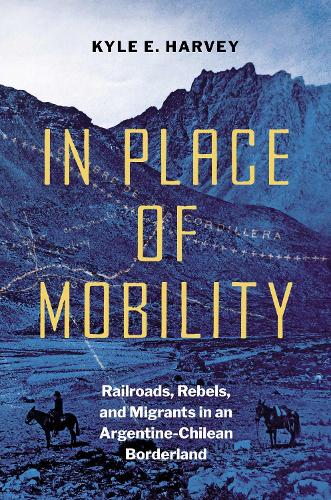 In Place of Mobility: Railroads, Rebels, and Migrants in an Argentine-Chilean Borderland (The David J. Weber Series in the New Borderlands History