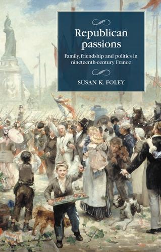 Republican Passions: Family, Friendship and Politics in Nineteenth-Century France (Studies in Modern French and Francophone History