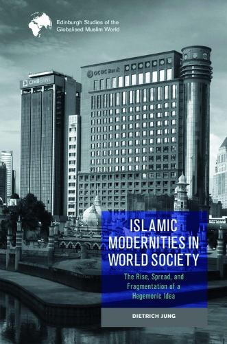 Islamic Modernities in World Society: The Rise, Spread, and Fragmentation of a Hegemonic Idea (Edinburgh Studies of the Globalised Muslim World
