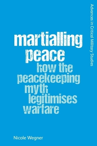 Martialling Peace: How the Peacekeeper Myth Legitimises Warfare (Advances in Critical Military Studies
