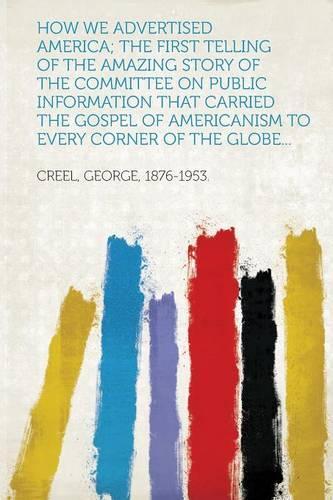 How We Advertised America; The First Telling Of The Amazing Story Of The Committee On Public Information That Carried The Gospel Of Americanism To Every Corner Of The Globe