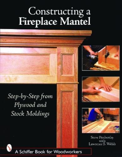 Constructing a Fireplace Mantel: Step-by-Step from Plywood and Stock Moldings: Step-by-Step from Plywood and Stock Moldings (Schiffer Book for Woodworkers