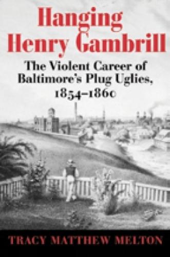 Hanging Henry Gambrill: The Violent Career Of Baltimore`S Plug Uglies, 1854-1860