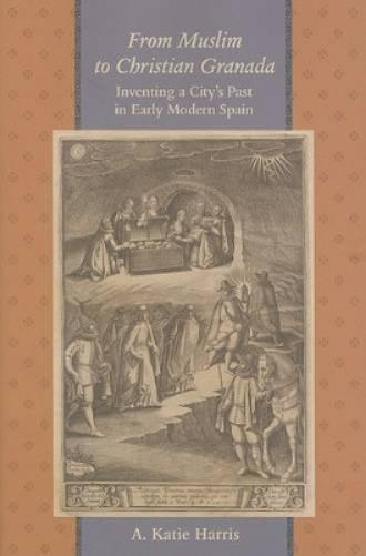 From Muslim To Christian Granada: Inventing A City`S Past In Early Modern Spain (The Johns Hopkins University Studies In