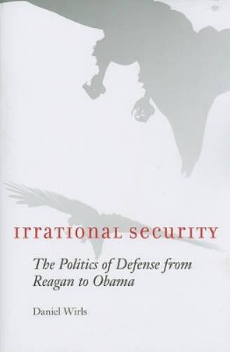 Irrational Security: The Politics Of Defense From Reagan To Obama