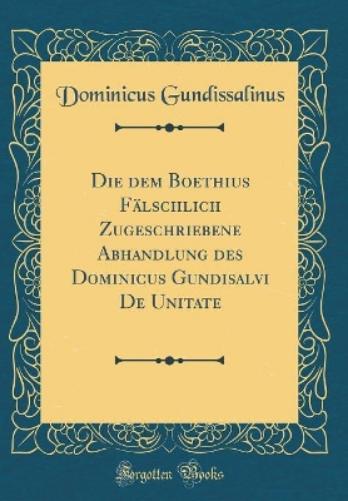 Die Dem Boethius Fälschlich Zugeschriebene Abhandlung Des Dominicus Gundisalvi de Unitate (Classic Reprint)