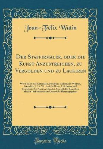 Der Staffirmaler, Oder Die Kunst Anzustreichen, Zu Vergolden Und Zu Lackiren