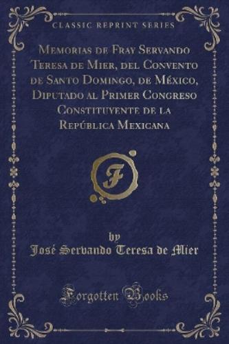 Memorias de Fray Servando Teresa de Mier, del Convento de Santo Domingo, de México, Diputado Al Primer Congreso Constituyente de la República Mexicana (Classic Reprint)