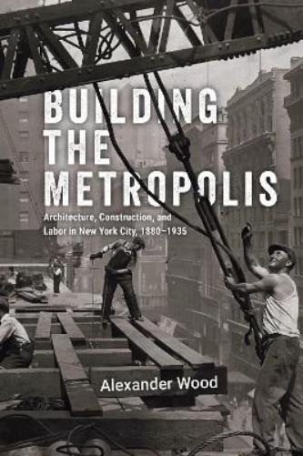 Building the Metropolis: Architecture, Construction, and Labor in New York City, 1880–1935 (Historical Studies of Urban America