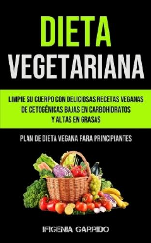 Dieta Vegetariana: Limpie su cuerpo con deliciosas recetas veganas de cetogénicas bajas en carbohidratos y altas en grasas (Plan de dieta vegana para principiantes