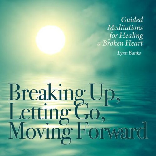 Breaking Up, Letting Go, Moving Forward Guided Meditations For Healing A Broken Heart